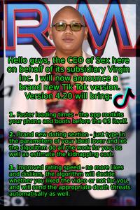ROM Hello guys, the CEO of Sex here on behalf of its subsidiary Virgin inc. I will now announce a brand new Tik Tok version. Version 4.20 will bring: S 1. Faster loading times-the app rootkits your phone and boots before the OS itself. 2. Brand new dating section-just type in the parameters of your ideal lover and let the algorithm do all the work for you, as well as estimate the kidnapping cost. 3. Improved rating speed - no more likes and dislikes, the algorithm will decide whether you liked the video or not for you, and will send the appropriate death threats automatically as well.
