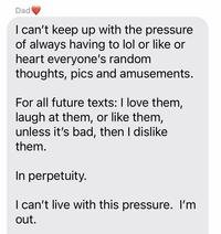 Dad I can't keep up with the pressure of always having to lol or like or heart everyone's random thoughts, pics and amusements. For all future texts: I love them, laugh at them, or like them, unless it's bad, then I dislike them. In perpetuity. I can't live with this pressure. I'm out.