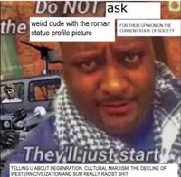 the Do NOT ask weird dude with the roman FOR THEIR OPINION ON THE statue profile picture CURRENT STATE OF SOCIETY They'll just start TELLING U ABOUT DEGENRATION, CULTURAL MARXISM, THE DECLINE OF WESTERN CIVILIZATION AND SUM REALLY RACIST S---