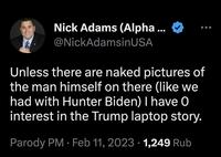 Nick Adams (Alpha ... @NickAdamsinUSA Unless there are naked pictures of the man himself on there (like we had with Hunter Biden) I have 0 interest in the Trump laptop story. Parody PM. Feb 11, 2023 1,249 Rub