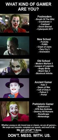 WHAT KIND OF GAMER ARE YOU? ghe WWW.GREETS Postmodern - Breath Of The Wild - Crackdown 3 - Cuphead - Doom Eternal - Cyberpunk 2077 New School - Fortnite - PUBG - Clash of clans - Fary Cry 5 - Overwatch Old School - Modern Warfare 2 - League of Legends Angry Birds - Black Ops 2 - Bioshock Infinite Ancient Gamer - Halo 3 - Gears of War - Call of Duty 4 - Fallout 3 - Portal Prehistoric Gamer - Battlefront II - GTA San Andreas - Destroy All Humans - RuneScape - Nintendogs Whether young or old, brand new or classic, we are all gamers... We snipe our enemies, complete our quests, and most of all... We get sh%#^*t done. I guess what I'm trying to say is: DON'T. MESS. WITH. US.