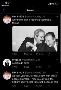 16:21 ◄ Bumble Tweet 55 han E-408 @occultkyoong 1d why mafia isn't a f------ aesthetic: a thread 2,730 3,185 moeeze @seigfridge 21h i cooka da pizza 13 1726 112 LTE ←] ... han E-408 @occultkyoong 21h go f--- yourself, for real. i cant with these people anymore. i hate you all from the bottom of my heart. ignorant pieces of s--- 272 2 257