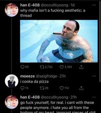 han E-408 @occultkyoong 1d why mafia isn't a f------ aesthetic: a thread 55 2,730 3,185 moeeze @seigfridge 21h i cooka da pizza 13 126 . 112 han E-408 @occultkyoong 21h go f--- yourself, for real. i cant with these people anymore. i hate you all from the bottom of my heart ignorant pieces of s---