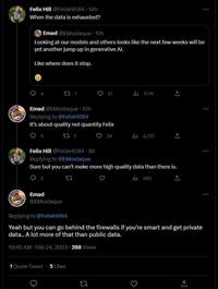 Felix Hill @FelixHill84 14h When the data is exhausted? Emad @EMostaque 17h Looking at our models and others looks like the next few weeks will be yet another jump up in generative Al. Like where does it stop. O O Emad @EMostaque. 10h Replying to @FelixHill84 It's about quality not quantity Felix 12 1 5 17 1 2 Emad @EMostaque 21 1 Quote Tweet 5 Likes 24 3 il 11.7K Felix Hill @FelixHill84 8h Replying to @EMostaque Sure but you can't make more high quality data than there is. 12 490 il 4,737 1 ↑ Replying to @FelixHill84 Yeah but you can go behind the firewalls if you're smart and get private data.. A lot more of that than public data. 10:45 AM Feb 24, 2023 288 Views