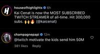 H houseofhighlights 6h Kai Cenat is now the MOST SUBSCRIBED TWITCH STREAMER of all-time. Hit 300,000 subs. (@kaicenat) champagnepapi 12m @twitch motivate the kids send him 50M 381 likes Reply