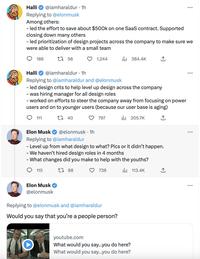 Halli @iamharaldur. 1h Replying to @elonmusk Among others: - led the effort to save about $500k on one SaaS contract. Supported closing down many others - led prioritization of design projects across the company to make sure we were able to deliver with a small team 186 111 O t 58 Halli @iamharaldur. 1h Replying to @iamharaldur and @elonmusk - led design crits to help level up design across the company - was hiring manager for all design roles - worked on efforts to steer the company away from focusing on power users and on to younger users (because our user base is aging) t 40 il₁205.7K 115 Elon Musk @elonmusk 1,244 @elonmusk 1h Elon Musk Replying to @iamharaldur - Level up from what design to what? Pics or it didn't happen. We haven't hired design roles in 4 months - What changes did you make to help with the youths? 188 738 113.4K 797 ₁384.4K Replying to @elonmusk and @iamharaldur Would you say that you're a people person? ↑ youtube.com What would you say...you do here? What would you say...you do here? : :
