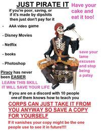 - JUST PIRATE IT Have your cake and eat it too! if you're poor, saving, or if it's made by dipshits then just don't pay for it AAA video game Disney Movies - Netflix - books - - Photoshop Piracy has never been EASIER LEARN THIS SKILL IT WILL SAVE YOUR LIFE If you are on a discord with 10 people one of them knows how to teach you save your lame excuses and stop being a patsy CORPS CAN JUST TAKE IT FROM YOU ANYWAY SO SAVE A COPY FOR YOURSELF If it vanishes your copy might be the one people use to see it in future!!!!