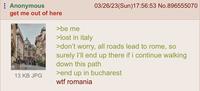 : Anonymous get me out of here 13 KB JPG 03/26/23(Sun)17:56:53 No.896555070 >be me >lost in italy >don't worry, all roads lead to rome, so surely I'll end up there if i continue walking down this path >end up in bucharest w-- romania