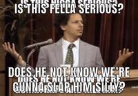 IS THIS FELLA SERIOUS? DOES HE NOT KNOW. WE'RE HOS HENOPPLANTE GUNNA SLAP HIM SILLY?