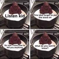 Listen kid So now I have time to tell you anything This idiot forgot to put the stove on What do you wanna know?