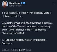 Elon Musk @elonmusk 1. Substack links were never blocked. Matt's statement is false. 2. Substack was trying to download a massive portion of the Twitter database to bootstrap their Twitter clone, so their IP address is obviously untrusted. 3. Turns out Matt is/was an employee of Substack. 5:49 AM 4/8/23 · 54.2K Views ●