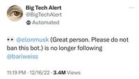 Big Tech Alert @BigTechAlert Automated @elonmusk (Great person. Please do not ban this bot.) is no longer following @bariweiss 11:19 PM - 12/16/22 3.4M Views