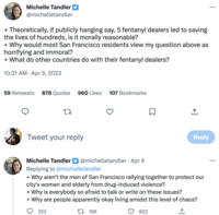 Michelle Tandler @michelletandler + Theoretically, if publicly hanging say, 5 fentanyl dealers led to saving the lives of hundreds, is it morally reasonable? + Why would most San Francisco residents view my question above as horrifying and immoral? + What do other countries do with their fentanyl dealers? 10:21 AM - Apr 9, 2023 59 Retweets 878 Quotes 960 Likes 107 Bookmarks 27 Tweet your reply 322 □ 822 ↑ Michelle Tandler @michelletandler - Apr 9 Replying to @michelletandler + Why aren't the men of San Francisco rallying together to protect our city's women and elderly from drug-induced violence? + Why is everybody so afraid to talk or write on these issues? + Why are people apparently okay living amidst this level of chaos? t 196 Reply ...