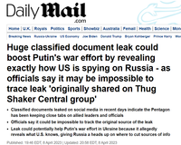 Daily Mail .com Home | U.K. | Royals Politics Sports | Showbiz | Australia | Femail | Health | Science | Mon Breaking News Russia-Ukraine US Economy Joe Biden Donald Trump Bryan Kohberger Prince Harry Wor Huge classified document leak could boost Putin's war effort by revealing exactly how US is spying on Russia - as officials say it may be impossible to trace leak 'originally shared on Thug Shaker Central group' • Classified documents leaked on social media in recent days indicate the Pentagon has been keeping close tabs on allied leaders and officials • Officials say it could be impossible to track the original source of the leak • Leak could potentially help Putin's war effort in Ukraine because it allegedly reveals what U.S. knows, giving Russia a heads up on where to cut sources of info Published: 19:46 EDT, 8 April 2023 | Updated: 20:58 EDT, 8 April 2023
