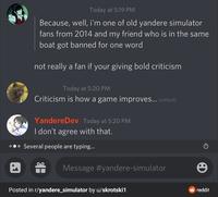 Today at 5:19 PM Because, well, i'm one of old yandere simulator fans from 2014 and my friend who is in the same boat got banned for one word not really a fan if your giving bold criticism Today at 5:20 PM Criticism is how a game improves... (edited) YandereDev Today at 5:20 PM I don't agree with that. Several people are typing... Message #yandere-simulator Posted in r/yandere_simulator by u/skrotski1 reddit