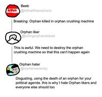 Beeb NEWS@killhalftheorphans Breaking: Orphan killed in orphan crushing machine Orphan liker @killingorphansisbad This is awful. We need to destroy the orphan crushing machine so that this can't happen again Orphan hater @orphansareicky Disgusting, using the death of an orphan for your political agenda. this is why I hate Orphan likers and everyone else should too