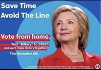 Save Time Avoid The Line Vote from home. Text "Hillary" to 59925 and we'll make history together This November 8th. PUST OR OLDER TO VOTE. ONE VOTE PER PERSON. MUST BE A LEGAL CITIZEN OF THE UNITED STATES YOTE BY TEXT NOT BAILABLE IN GUAM PUERTO RICO, ALASKA OR KAWAS PAID FOR SY HILLARY FOR PRESIDENT 2016