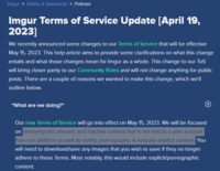 Imgur > Safety & Standards > Policies Imgur Terms of Service Update [April 19, 2023] We recently announced some changes to our Terms of Service that will be effective May 15, 2023. This help article aims to provide some clarifications on what this change entails and what those changes mean for Imgur as a whole. This change to our ToS will bring closer parity to our Community Rules and will not change anything for public posts. There are a couple of reasons we wanted to make this change, which we'll outline below. "What are we doing?" Our new Terms of Service will go into effect on May 15, 2023. We will be focused on removing old, unused, and inactive content that is not tied to a user account from our platform as well as nudity, p----------, & sexually explicit content. You will need to download/save any images that you wish to save if they no longer adhere to these Terms. Most notably, this would include explicit/pornographic content.