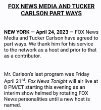 FOX NEWS MEDIA AND TUCKER CARLSON PART WAYS NEW YORK - April 24, 2023 FOX News Media and Tucker Carlson have agreed to part ways. We thank him for his service to the network as a host and prior to that as a contributor. - Mr. Carlson's last program was Friday April 21st. Fox News Tonight will air live at 8 PM/ET starting this evening as an interim show helmed by rotating FOX News personalities until a new host is named.