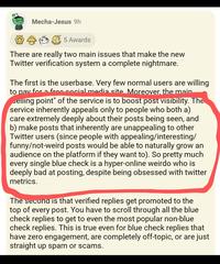 99 Mecha-Jesus 9h 5 Awards There are really two main issues that make the new Twitter verification system a complete nightmare. The first is the userbase. Very few normal users are willing to pay for fron social media site Moreover, the main selling point" of the service is to boost post visibility. The service inherently appeals only to people who both a) care extremely deeply about their posts being seen, and b) make posts that inherently are unappealing to other Twitter users (since people with appealing/interesting/ funny/not-weird posts would be able to naturally grow an audience on the platform if they want to). So pretty much every single blue check is a hyper-online weirdo who is deeply bad at posting, despite being obsessed with twitter metrics. The second is that verified replies get promoted to the top of every post. You have to scroll through all the blue check replies to get to even the most popular non-blue check replies. This is true even for blue check replies that have zero engagement, are completely off-topic, or are just straight up spam or scams.
