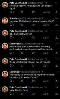 Pete Oxenham @peteoxenham I mean, nobody's forcing you to use twitter, right? 6 27 ● Pete Oxenham Bc I'm verifiably myself 1 22 7h ₁ 352 Somebody @3Ddoritosgohard. 1h you have 200 followers why are you verified? 2 27 25 ار @peteoxenham 1h . ₁22 Somebody @3Ddoritosgohard-1h yea I'm sure your 200 followers were very confused prior and it warranted $8 a month 12 16 Pete Oxenham It's people I already know, you silly goose 01 27 @peteoxenham 1h ● 17 مار Somebody @3Ddoritosgohard 1h so you pay $8 a month so people who already know it's you.. know it's you? 1 22 18 بار Pete Oxenham @peteoxenham 1h I pay it bc it's funny 1 27 16 بار ●●● ↑ ↑ ●●● ↑ ↑ ●●● ↑ ↑ ●●● ↑