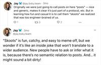 Jay W @jay.bsky.team - 3mo nice Originally we were just going to call posts on here "posts" and generic, makes it clear it's just part of a protocol, etc. But in learning how fun and casual it is to call them "skoots" we realized that was too engineer-brained of us. Q1 170 Jay W. 3mo @jay.bsky.team 2 - "Skoots" is fun, catchy, and easy to meme off, but we wonder if it's like an inside joke that won't translate to a wider audience. New people have to ask or infer what it is, because there's no semantic relation to posts. And... it might sound a bit dirty!