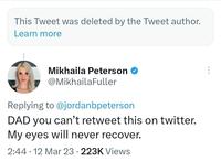 This Tweet was deleted by the Tweet author. Learn more Mikhaila Peterson @MikhailaFuller Replying to @jordanbpeterson DAD you can't retweet this on twitter. My eyes will never recover. 2:44 12 Mar 23 223K Views ●