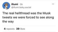 illumi 5h @illumi.bsky.social ● : 4 reposts 39 likes ●●● The real hellthread was the Musk tweets we were forced to see along the way