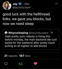 Jay 29m @jay.bsky.team good luck with the hellthread folks. we gave you blocks, but now we need sleep Whyrusleeping @why.bsky.team. 1h Yeah pretty sure nobody is fixing this before monday, the main backend dev just bailed for the weekend after pretty much pulling an all nighter to add blocks 21 reposts 187 likes 17