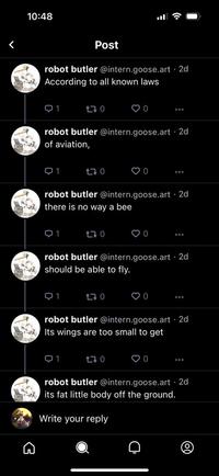 10:48 robot butler @intern.goose.art. 2d According to all known laws Q1 1 Post robot butler @intern.goose.art. 2d of aviation, 1 170 Q1 170 robot butler @intern.goose.art 2d there is no way a bee Q1 170 ♡0 robot butler @intern.goose.art. 2d should be able to fly. 170 ♡0 170 ♡ O ♡ O robot butler @intern.goose.art. 2d Its wings are too small to get ♡ O ... a ... robot butler @intern.goose.art. 2d its fat little body off the ground. Write your reply (0)