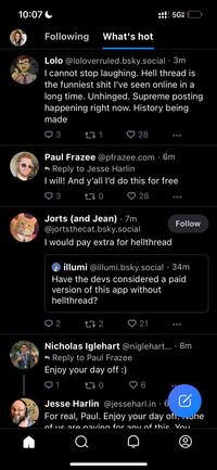 10:07 Following What's hot Lolo @loloverruled.bsky.social. 3m I cannot stop laughing. Hell thread is the funniest s--- I've seen online in a long time. Unhinged. Supreme posting happening right now. History being made Q3 27 1 2 28 Paul Frazee @pfrazee.com 6m Reply to Jesse Harlin I will! And y'all I'd do this for free 3 170 28 :!! 5G Jorts (and Jean) 7m @jortsthecat.bsky.social I would pay extra for hellthread 17 2 illumi @illumi.bsky.social 34m Have the devs considered a paid version of this app without hellthread? 21 Follow Nicholas Iglehart @niglehart.... 8m Reply to Paul Frazee Enjoy your day off :) 1 170 Jesse Harlin @jesseharl.in - 6 For real, Paul. Enjoy your day ofi. None of us are naving for any of this You