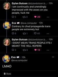 8 likes Dylan Dutson @dylandutson.b... 13h I am continually and unendingly impressed with the asses on you people, f--- me Q5 170 LMAO Eva @eva.computer. 13h Contrary to chud propaganda trans people are extremely hot ➡ 6 40 Eva 271 20 Dylan Dutson @dylandutson.b.... 13h I DIDNT MEAN TRANS PEOPLE FFS I MEANT THE HELL ROPERS 3 170 13 · 13h @eva.computer ●●●