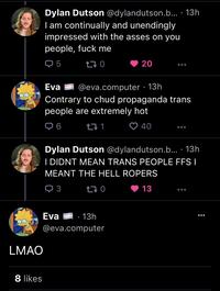 8 likes Dylan Dutson @dylandutson.b... 13h I am continually and unendingly impressed with the asses on you people, f--- me Q5 170 LMAO Eva @eva.computer. 13h Contrary to chud propaganda trans people are extremely hot ➡ 6 40 Eva 271 20 Dylan Dutson @dylandutson.b.... 13h I DIDNT MEAN TRANS PEOPLE FFS I MEANT THE HELL ROPERS 3 170 13 · 13h @eva.computer ●●●