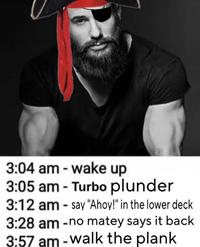 3:04 am - wake up 3:05 am - Turbo plunder 3:12 am - say "Ahoy!" in the lower deck 3:28 am -no matey says it back 3:57 am - walk the plank
