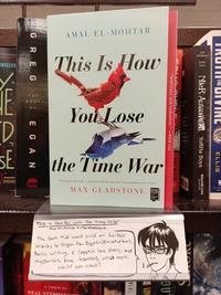 ONICLES HE D SE GREG OF EGAN AMAL EL-MOHTAR This Is How You Lose the Time War "This book has it all." -MADELINE MILLER, New York Times bestselling author of Circe MAX GLADSTONE BOOK CLUB This is How You Lose. The Time War Amal El-Mohtar & Max Gladstone The book that went viral on twitter. thanks to Trigun fan Bigolas (@mask of bun), foetic writing, a sapphic love story, and. mysterious time travelers, what more could you want? a return to NEAL STEPHENCO INEAL UN READERT "Seditious and seductive." -KEN LIU .០០ PATRICK : Eishima NieR Automata YoRHa Boys BOOKS SQUARE ENIX TRUTH THE DIVINE ELLIS GRIF
