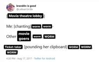 brandAn is good @LeBearGirdle Movie theatre lobby Me: [chanting] worm worm movie goers Other worm WORM Ticket-taker [pounding her clipboard] WORM WORM WORM 4:30 PM. Aug 17, 2017 Twitter for Android