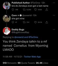 Published Author @TerOme. 13h bro do Zendaya even got a last name 748 8,290 100K Corn she got mine @sneerid. 13h 41 314 Daddy Bugs @BugsKnowsRap 24.1K Replying to @sneerid and @TerOme You think Zendaya talkin to a mf named Cornelius from Wyoming LMAOO 11:58 AM - 11/13/21 Twitter Web App 510 Retweets 99 Quote Tweets 26.4K Likes ...