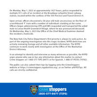 On Monday, May 1, 2023 at approximately 1427 hours, police responded to multiple 911 calls of an incident at the Broadway-Lafayette Street subway station, located within the confines of the 5th Precinct and Transit District 4. Upon arrival, officers discovered a 30-year-old male unconscious on the floor of a northbound 'F' train with a number of individuals standing at the scene. Officers began administering CPR and EMS responded and transported the aided male to Lenox Health Greenwich Village, where he was pronounced deceased. On Wednesday, May 3, 2023 the Office of the Chief Medical Examiner deemed this incident a homicide. The New York City Police Department's first priority is always to seek justice. As part of the ongoing investigation into this tragic incident, NYPD detectives are actively reviewing footage and all other available information. The NYPD continues to work closely with investigators at the Office of the Manhattan District Attorney. In an attempt to identify and interview as many witnesses as possible, the NYPD urges anyone who saw or has any information about this matter to contact Crime Stoppers at 1-800-577-TIPS (8477) or for Spanish, 1-888-57-PISTA (74782). The public can also submit their tips by logging onto the Crime Stoppers website at https://crimestoppers.nypdonline.org/, or on Twitter @NYPDTips. All calls are strictly confidential. POLICE DEPARTMENT CITY OF NEW YORK NYPD CRIME Stoppers 1800-577-8477 (TIPS)