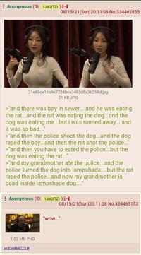 : Anonymous (ID: 1JdQfTZI ) [+ 21e88ce16b9e7224bea3483d8a3b258d.jpg 31 KB JPG >"and there was boy in sewer... and he was eating the rat...and the rat was eating the dog...and the dog was eating me...but i was runned away... and it was so bad..." >"and then the police shoot the dog...and the dog r---- the boy...and then the rat shot the police..." >"and then you have to eated the police...but the dog was eating the rat..." 08/15/21(Sun)20:11:08 No.334462855 >"and my grandmother ate the police...and the police turned the dog into lampshade....but the rat r---- the police...and now my grandmother is dead inside lampshade dog...." : Anonymous (ID: 1JdQfTZI ) [+ JOF SCAN FENCE 1.02 MB PNG >>334468723 # 08/15/21 (Sun)20:11:28 No.334463153 "wow..."