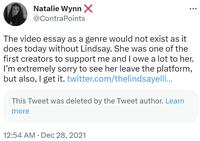 Natalie Wynn X @ContraPoints The video essay as a genre would not exist as it does today without Lindsay. She was one of the first creators to support me and I owe a lot to her. I'm extremely sorry to see her leave the platform, but also, I get it. twitter.com/thelindsayelli... This Tweet was deleted by the Tweet author. Learn more 12:54 AM. Dec 28, 2021