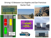 Driving 1-5 Between Los Angeles and San Francisco Starter Pack Westley EXIT Los Angeles 68 mph 68mph 4 311 SPEED LIMIT 70 LEGEND ● Ihate you as a person ● Just wants to get by You're fine 7 HOURS LATER... Arewe THERE Yet? AVERITT 251052 112593 TANGO NEXT GAS ON FREEWAY 35 MILES