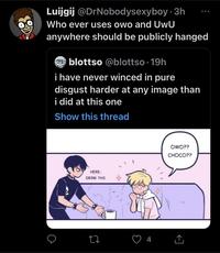 Luijgij @DrNobodysexyboy 3h Who ever uses owo and UwU anywhere should be publicly hanged blottso @blottso 19h i have never winced in pure disgust harder at any image than i did at this one Show this thread HERE, DRINK THIS ● 27 4 OWO?? CHOCO??