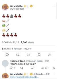 Jai Michelle @DreadedJai 3:06 PM 5/1/23 - 2,605 Views 53 Likes 1 Retweet 1 Quote 27 Hooman Bean @hooman_bean_-23h Frog? I missed the frog!? Q 1 27 1 Jai Michelle ₁234 @Dreade... 23h twitter.com/dreadedjai/sta... ... ...
