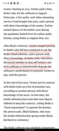 2:33 B B in events. Starting in 2015, Twitter paid a firm, Redis Labs, for the software to support Periscope, a live audio- and video-streaming service it had bought that year, said a person with direct knowledge of the matter. Twitter started Spaces in November 2020 during the pandemic-fueled fever for online audio forums, using Redis to support that, too. 67% After Musk's takeover, Twitter stopped paying its Redis Labs bill but continued to use the Redis Cloud software, said a person with direct knowledge. At Redis Labs, executives discussed whether to shut off Twitter's use of its software or intentionally degrade the software's performance to pressure Twitter to pay, said the person. At the end of last year, Twitter put its contract with Redis Labs on a list of potential cuts, according to another person with direct knowledge of the move. At that time, the media infrastructure team that runs Spaces lobbied to keep the contract, calling Redis a "hard requirement" to operate the feature, the person said. (Mark Kalman, who runs the media infrastructure group under Musk, declined to comment.) The Redis software was relatively inexpensive