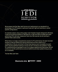 STAR WARS™ JEDI SURVIVOR We are aware that Star Wars Jedi: Survivor isn't performing to our standards for a percentage of our PC players, in particular those with high-end machines or certain specific configurations. For example, players using cutting-edge, multi-threaded chipsets designed for Windows 11 were encountering problems on Windows 10, or high-end GPUs coupled with lower- performing CPUs also saw unexpected frame loss. Rest assured, we are working to address these cases quickly. While there is no single, comprehensive solution for PC performance, the team has been working on fixes we believe will improve performance across a spectrum of configurations. We are committed to fixing these issues as soon as possible, but each patch requires significant testing to ensure we don't introduce new problems. Thanks for understanding and apologies to any of our players experiencing these issues. We will continue to monitor performance across all platforms and share update timing as soon as it is available. The Star Wars Jedi Team Electronic Arts Respawn LUCASFILM