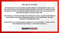 THE LAST OF US FANS, WE KNOW MANY OF YOU HAVE BEEN LOOKING FORWARD TO HEARING MORE ABOUT OUR THE LAST OF US MULTIPLAYER GAME. WE'RE INCREDIBLY PROUD OF THE JOB OUR STUDIO HAS DONE THUS FAR, BUT AS DEVELOPMENT HAS CONTINUED, WE'VE REALIZED WHAT IS BEST FOR THE GAME IS TO GIVE IT MORE TIME. OUR TEAM WILL CONTINUE TO WORK ON THE PROJECT, AS WELL AS OUR OTHER GAMES IN DEVELOPMENT, INCLUDING A BRAND NEW SINGLE-PLAYER EXPERIENCE; WE LOOK FORWARD TO SHARING MORE SOON. WE'RE GRATEFUL TO OUR FANTASTIC COMMUNITY FOR YOUR SUPPORT - THANK YOU FOR YOUR PASSION FOR OUR GAMES, IT CONTINUES TO DRIVE US. NAUGHTY DOG