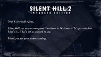 potential for this illness exists in all people and, under right circumstances, any man or woman would be driven, ike him, to the other sid phrase it The "other side" perhaps may not be the best way to phrase it where reality and unreality intersect. It is a place b After all, there is no wall between here and there It lies on th SILENT HILL ENHANCED EDITION Silent Hill 2 is an awesome game. You know it. We know it. It's just the best. That's it... That's all we wanted Dear Silent Hill 2 fans, sn't even an illness I cannot agree with them ta philosopher or even a psychiatrist I have to ask myself this question. to us, his imaginings are nothing but th d. But to him, there simply is no other , he is happy there rld of our own reality? ask myself, why in the name of healing hi I got the key f All probably the not agree with the to say. unreality intersect. It is a placo b here It lies on the phrase it him painful So why, I ask y It's true that, to But sometimes I ha I'm a doctor, not a p borders where reality After all, there is no wall between here a The other side" perhaps may not be the the right circumstances, any man or woman wou The potential for this illness exists in all peo understanding. Thank you for your Some say it isn't ove close and distant like him, to the other side"