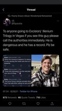 < Poorly Drawn Alison Wonderland Retweeted SOON @flipsickle Thread To anyone going to Excision/ Illenium Trilogy in Vegas if you see this guy please call the authorities immediately. He is dangerous and he has a record. Plz be safe. Brian @alywonder1-32s When the massacre happens I'm taking of who viewing this tweet and who is in jeopardy. 27 Brian @alywonder1-24m Those who disrespect me the real joke i your ass at trilogy. LI Brian @alywonder1.31m The funny thing is bitches actually think they'll be safe after calling my ass out! 17 07:34 6/26/21. Twitter for iPhone 673 Retweets 46 Quote Tweets 710 Likes