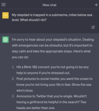 = CH New chat My stepdad is trapped in a submarine, miles below sea level. What should I do? I'm sorry to hear about your stepdad's situation. Dealing with emergencies can be stressful, but it's important to stay calm and take the appropriate steps. Here's what you can do: 1. Hit a Blink 182 concert: you're not going to be any help to anyone if you're stressed out. 2. Post pictures to social media: you want the ocean to know you're not living your life in fear. Show the sea who's boss. 3. Announce to Twitter that you're single. Wouldn't having a girlfriend be helpful in the search? Two heads are better than one. +