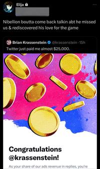 Ad Elija Nibellion boutta come back talkin abt he missed us & rediscovered his love for the game Brian Krassenstein @krassenstein 15h Twitter just paid me almost $25,000. Congratulations @krassenstein! As your share of our ads revenue in replies, you're
